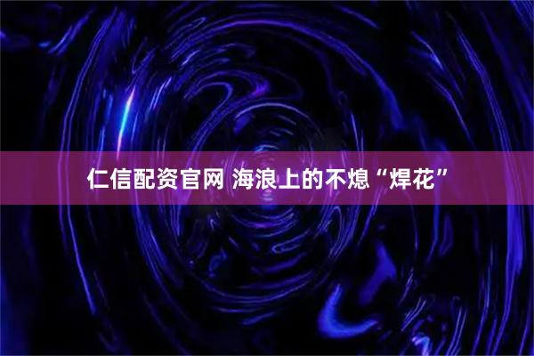 仁信配资官网 海浪上的不熄“焊花”