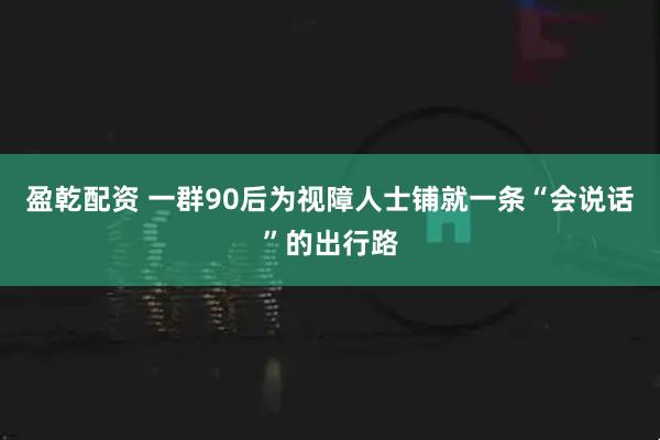 盈乾配资 一群90后为视障人士铺就一条“会说话”的出行路