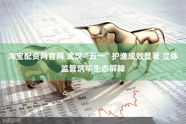 淘宝配资网官网 武汉“五一”护渔成效显著 立体监管筑牢生态屏障