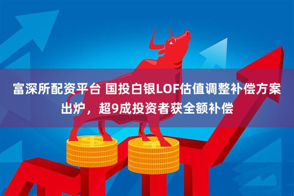 富深所配资平台 国投白银LOF估值调整补偿方案出炉，超9成投资者获全额补偿